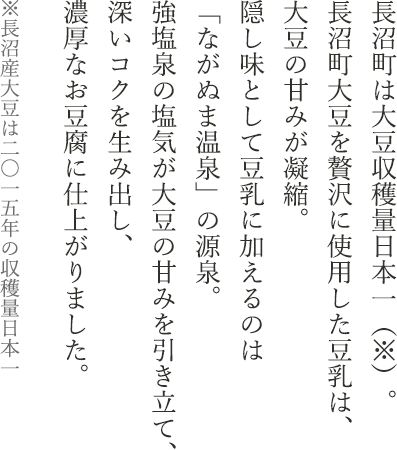 長沼町は大豆収穫量日本一（※）。長沼町大豆を贅沢に使用した豆乳は、大豆の甘みが凝縮。隠し味として豆乳に加えるのは「ながぬま温泉」の源泉。強塩泉の塩気が大豆の甘みを引き立て、深いコクを生み出し、濃厚なお豆腐に仕上がりました。※長沼産大豆は二〇一五年の収穫量日本一