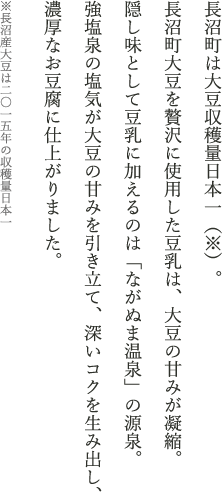 長沼町は大豆収穫量日本一（※）。長沼町大豆を贅沢に使用した豆乳は、大豆の甘みが凝縮。隠し味として豆乳に加えるのは「ながぬま温泉」の源泉。強塩泉の塩気が大豆の甘みを引き立て、深いコクを生み出し、濃厚なお豆腐に仕上がりました。※長沼産大豆は二〇一五年の収穫量日本一